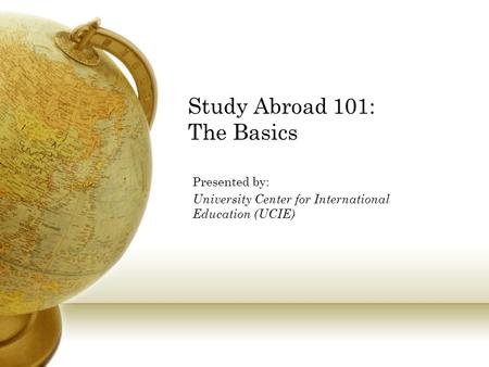 Study Abroad 101: The Basics Presented by: University Center for International Education (UCIE)