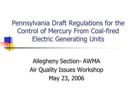 Pennsylvania Draft Regulations for the Control of Mercury From Coal-fired Electric Generating Units Allegheny Section- AWMA Air Quality Issues Workshop.