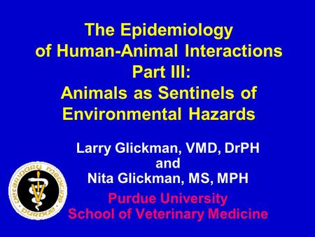 The Epidemiology of Human-Animal Interactions Part III: Animals as Sentinels of Environmental Hazards Larry Glickman, VMD, DrPH and Nita Glickman, MS,