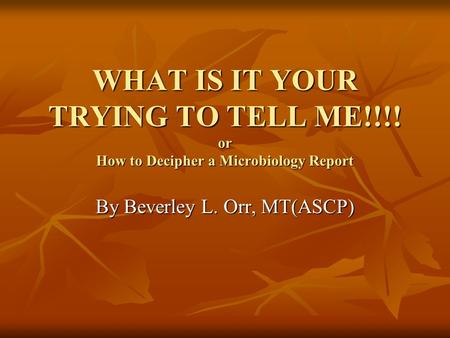 WHAT IS IT YOUR TRYING TO TELL ME!!!! or How to Decipher a Microbiology Report By Beverley L. Orr, MT(ASCP)