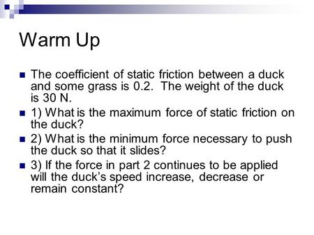 Warm Up The coefficient of static friction between a duck and some grass is 0.2. The weight of the duck is 30 N. 1) What is the maximum force of static.