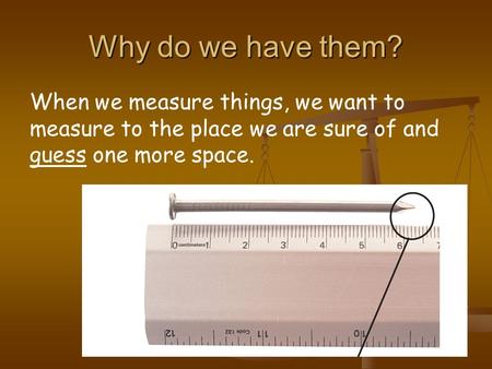 Why do we have them? When we measure things, we want to measure to the place we are sure of and guess one more space.