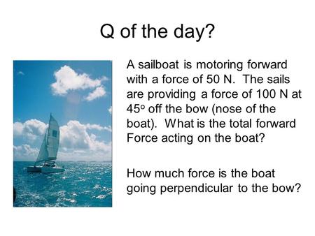 Q of the day? A sailboat is motoring forward with a force of 50 N. The sails are providing a force of 100 N at 45o off the bow (nose of the boat). What.