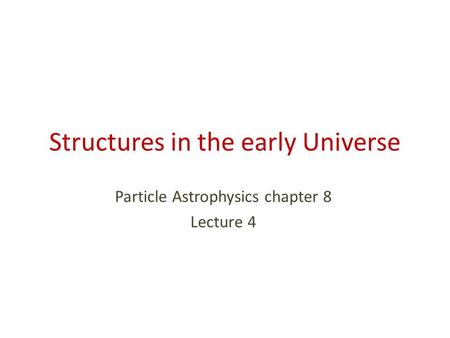 Structures in the early Universe Particle Astrophysics chapter 8 Lecture 4.