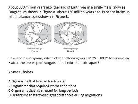 About 300 million years ago, the land of Earth was in a single mass know as Pangaea, as shown in Figure A. About 150 million years ago, Pangaea broke up.