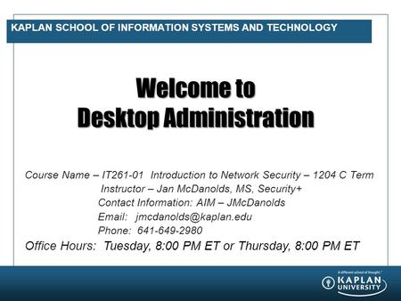 KAPLAN SCHOOL OF INFORMATION SYSTEMS AND TECHNOLOGY Welcome to Desktop Administration Course Name – IT261-01 Introduction to Network Security – 1204 C.
