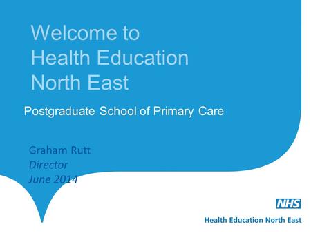 Welcome to Health Education North East Postgraduate School of Primary Care Graham Rutt Director June 2014.