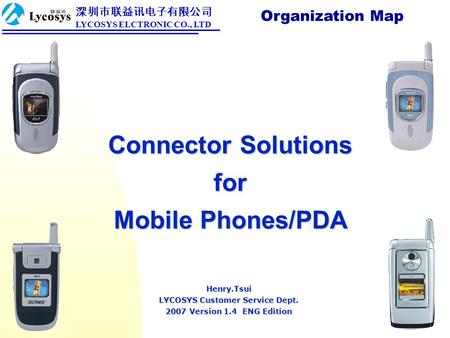 Connector Solutions for Mobile Phones/PDA Organization Map Henry.Tsui LYCOSYS Customer Service Dept. 2007 Version 1.4 ENG Edition 深圳市联益讯电子有限公司 LYCOSYS.