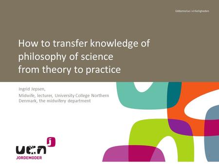 Ingrid Jepsen, Midwife, lecturer, University College Northern Denmark, the midwifery department How to transfer knowledge of philosophy of science from.