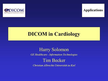 DICOM in Cardiology Harry Solomon GE Healthcare - Information Technologies Tim Becker Christian Albrechts Universität zu Kiel Applications.