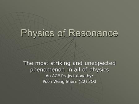 Physics of Resonance The most striking and unexpected phenomenon in all of physics An ACE Project done by: Poon Weng Shern (22) 3O3.
