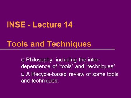 INSE - Lecture 14 Tools and Techniques  Philosophy: including the inter- dependence of “tools” and “techniques”  A lifecycle-based review of some tools.