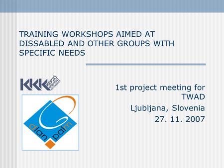 TRAINING WORKSHOPS AIMED AT DISSABLED AND OTHER GROUPS WITH SPECIFIC NEEDS 1st project meeting for TWAD Ljubljana, Slovenia 27. 11. 2007.