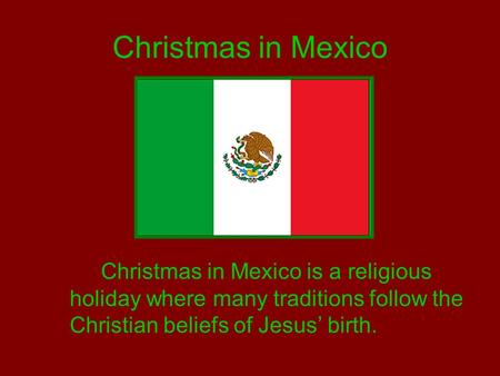 Christmas in Mexico Christmas in Mexico is a religious holiday where many traditions follow the Christian beliefs of Jesus’ birth.