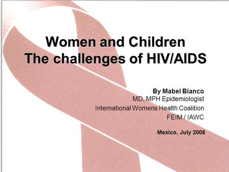 Women and Children The challenges of HIV/AIDS By Mabel Bianco MD, MPH Epidemiologist International Womens Health Coalition FEIM / IAWC Mexico, July 2008.