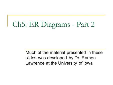 Ch5: ER Diagrams - Part 2 Much of the material presented in these slides was developed by Dr. Ramon Lawrence at the University of Iowa.