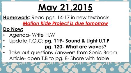May 21,2015 Homework: Read pgs. 14-17 in new textbook Motion Ride Project is due tomorrow Do Now: Agenda- Write H.W Update T.O.C: pg. 119- Sound & Light.