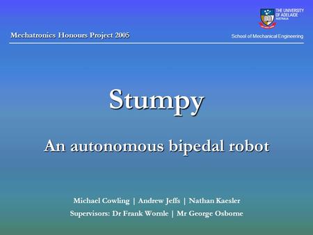 Stumpy An autonomous bipedal robot Michael Cowling | Andrew Jeffs | Nathan Kaesler Supervisors: Dr Frank Wornle | Mr George Osborne School of Mechanical.