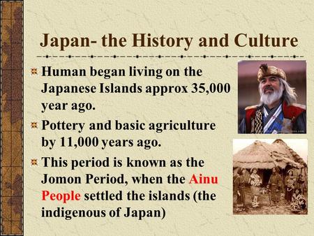 Japan- the History and Culture Human began living on the Japanese Islands approx 35,000 year ago. Pottery and basic agriculture by 11,000 years ago. This.