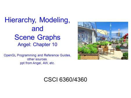 Hierarchy, Modeling, and Scene Graphs Angel: Chapter 10 OpenGL Programming and Reference Guides, other sources. ppt from Angel, AW, etc. CSCI 6360/4360.