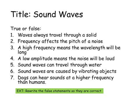 Title: Sound Waves True or false: 1.Waves always travel through a solid 2.Frequency affects the pitch of a noise 3.A high frequency means the wavelength.