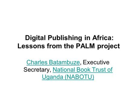 Digital Publishing in Africa: Lessons from the PALM project Charles BatambuzeCharles Batambuze, Executive Secretary, National Book Trust of Uganda (NABOTU)National.