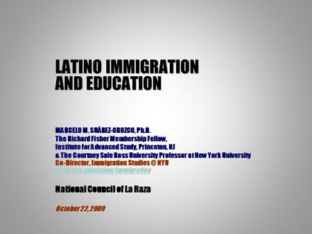 LATINO IMMIGRATION AND EDUCATION MARCELO M. SUÁREZ-OROZCO, Ph.D. The Richard Fisher Membership Fellow, Institute for Advanced Study, Princeton, NJ & The.