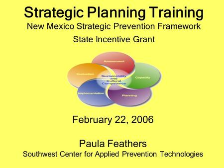 Strategic Planning Training New Mexico Strategic Prevention Framework State Incentive Grant February 22, 2006 Paula Feathers Southwest Center for Applied.