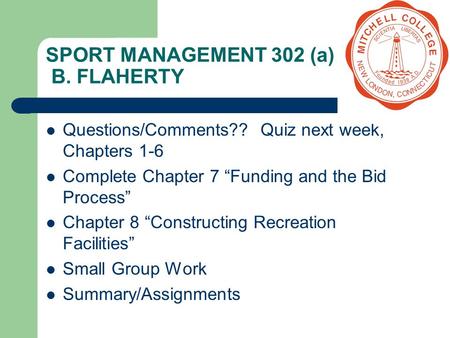 SPORT MANAGEMENT 302 (a) B. FLAHERTY Questions/Comments?? Quiz next week, Chapters 1-6 Complete Chapter 7 “Funding and the Bid Process” Chapter 8 “Constructing.