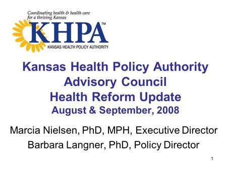 1 Kansas Health Policy Authority Advisory Council Health Reform Update August & September, 2008 Marcia Nielsen, PhD, MPH, Executive Director Barbara Langner,