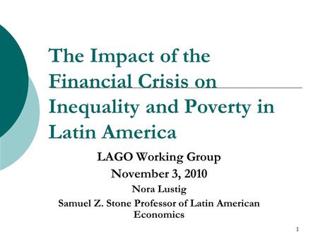 1 The Impact of the Financial Crisis on Inequality and Poverty in Latin America LAGO Working Group November 3, 2010 Nora Lustig Samuel Z. Stone Professor.