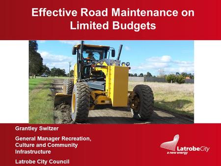 Image here Effective Road Maintenance on Limited Budgets Grantley Switzer General Manager Recreation, Culture and Community Infrastructure Latrobe City.