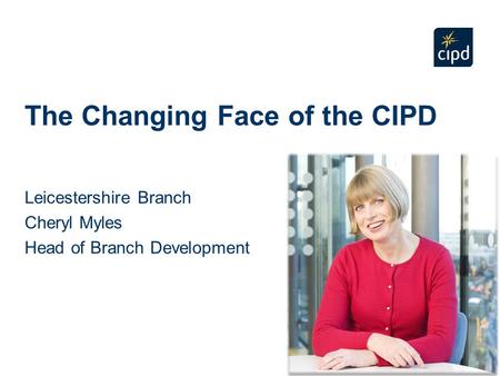 The Changing Face of the CIPD Leicestershire Branch Cheryl Myles Head of Branch Development.