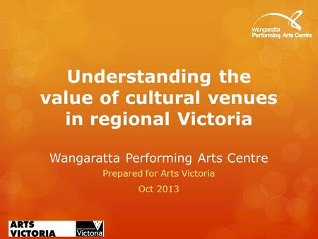 Understanding the value of cultural venues in regional Victoria Wangaratta Performing Arts Centre Prepared for Arts Victoria Oct 2013.