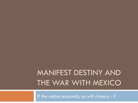 MANIFEST DESTINY AND THE WAR WITH MEXICO If the nation expands, so will slavery - ?