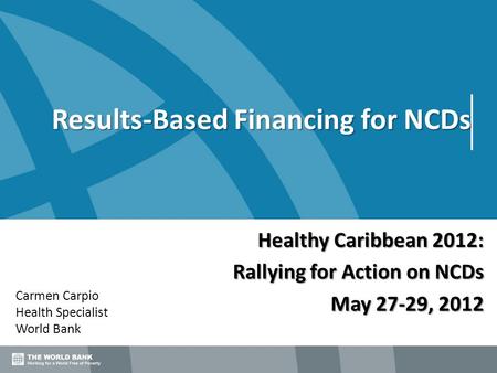 Results-Based Financing for NCDs Carmen Carpio Health Specialist World Bank Healthy Caribbean 2012: Rallying for Action on NCDs May 27-29, 2012.