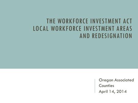 THE WORKFORCE INVESTMENT ACT LOCAL WORKFORCE INVESTMENT AREAS AND REDESIGNATION Oregon Associated Counties April 14, 2014.