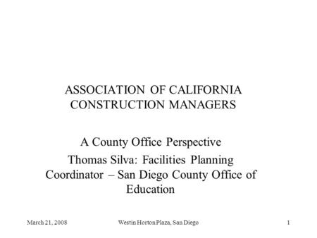 March 21, 2008Westin Horton Plaza, San Diego1 ASSOCIATION OF CALIFORNIA CONSTRUCTION MANAGERS A County Office Perspective Thomas Silva: Facilities Planning.