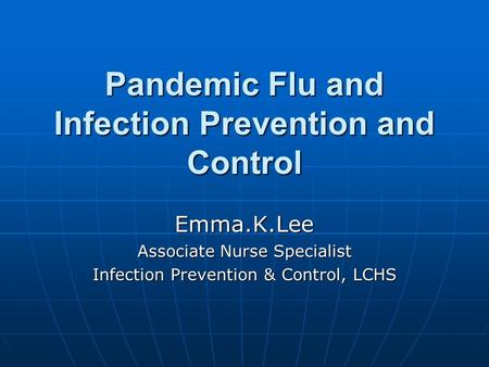 Pandemic Flu and Infection Prevention and Control Emma.K.Lee Associate Nurse Specialist Infection Prevention & Control, LCHS.