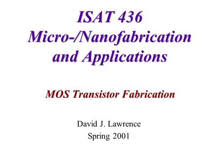 ISAT 436 Micro-/Nanofabrication and Applications MOS Transistor Fabrication David J. Lawrence Spring 2001.