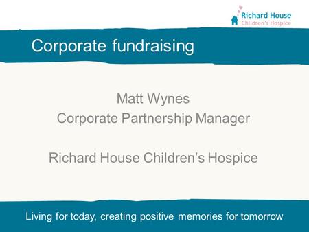 Living for today, creating positive memories for tomorrow Corporate fundraising Matt Wynes Corporate Partnership Manager Richard House Children’s Hospice.