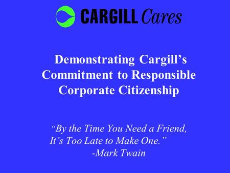 Demonstrating Cargill’s Commitment to Responsible Corporate Citizenship “ By the Time You Need a Friend, It’s Too Late to Make One.” -Mark Twain.