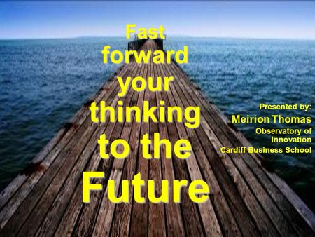 Fast forward your thinking to the Future Presented by: Meirion Thomas Observatory of Innovation Cardiff Business School.