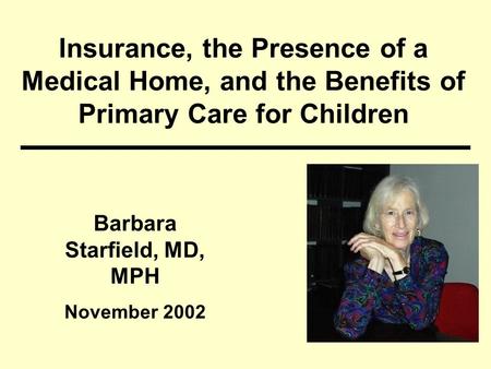 Insurance, the Presence of a Medical Home, and the Benefits of Primary Care for Children Barbara Starfield, MD, MPH November 2002.