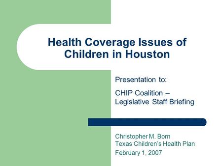 Health Coverage Issues of Children in Houston Christopher M. Born Texas Children’s Health Plan February 1, 2007 Presentation to: CHIP Coalition – Legislative.