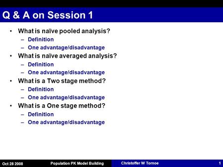 Christoffer W Tornoe Oct 28 2008 Population PK Model Building 1 Q & A on Session 1 What is naïve pooled analysis? –Definition –One advantage/disadvantage.