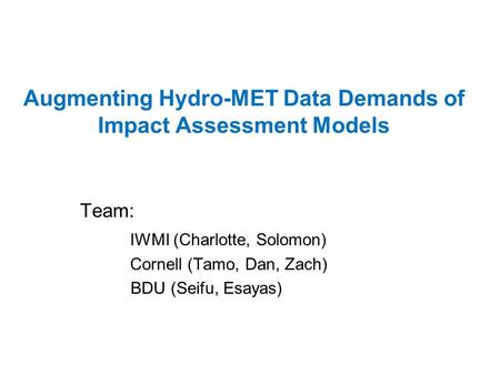 Augmenting Hydro-MET Data Demands of Impact Assessment Models Team: IWMI (Charlotte, Solomon) Cornell (Tamo, Dan, Zach) BDU (Seifu, Esayas)