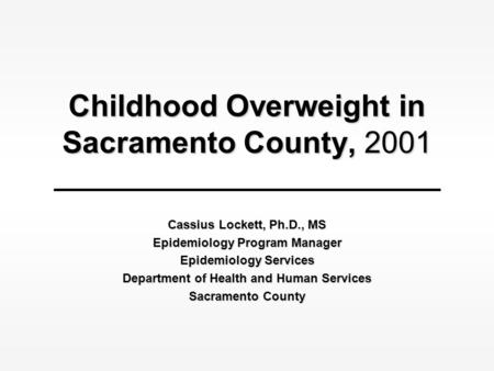 Childhood Overweight in Sacramento County, 2001 Cassius Lockett, Ph.D., MS Epidemiology Program Manager Epidemiology Services Department of Health and.