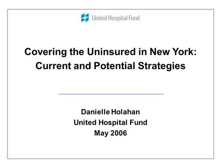 1 Covering the Uninsured in New York: Current and Potential Strategies Danielle Holahan United Hospital Fund May 2006.