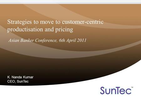 Strategies to move to customer-centric productisation and pricing Asian Banker Conference, 6th April 2011 K. Nanda Kumar CEO, SunTec.